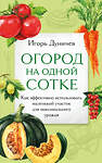 Эксмо Игорь Дуничев "Огород на одной сотке. Как эффективно использовать маленький участок для максимального урожая" 400222 978-5-04-188980-7 