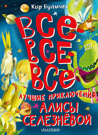 АСТ Булычев Кир "Все-все-все лучшие приключения Алисы Селезнёвой" 387035 978-5-17-161787-5 