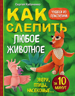 Эксмо Сергей Кабаченко "Как слепить из пластилина любое животное за 10 минут. Звери, птицы, насекомые..." 341021 978-5-699-94666-2 