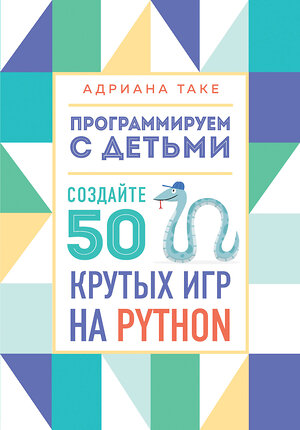 Эксмо Адриана Таке "Программируем с детьми. Создайте 50 крутых игр на Python" 346670 978-5-04-112782-4 