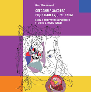 Эксмо Олег Павлоцкий "Сегодня я захотел родиться художником. Книга о восприятии мира со всех сторон и в любую погоду" 354184 978-5-600-03061-9 