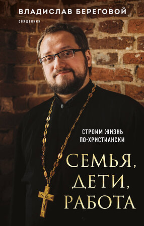 Эксмо Владислав Береговой "Семья, дети, работа. Строим жизнь по-христиански" 360374 978-5-04-186036-3 