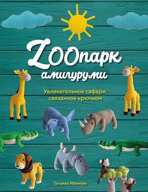 Эксмо Татьяна Иванова "ZOOпарк амигуруми. Увлекательное сафари, связанное крючком" 362222 978-5-600-03755-7 