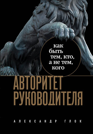 Эксмо Александр Глок "Авторитет руководителя. Как быть тем, кто, а не тем кого" 362335 978-5-04-186954-0 