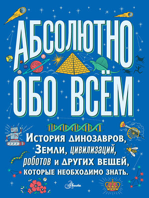 АСТ . "Абсолютно обо всём. История динозавров, Земли, цивилизаций, роботов и других вещей, которые необходимо знать" 369312 978-5-17-117056-1 