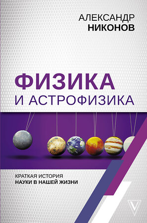 АСТ Никонов А.П. "Физика и астрофизика: краткая история науки в нашей жизни" 369665 978-5-17-118128-4 