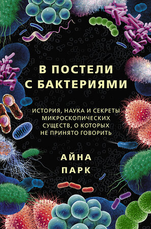 АСТ Айна Парк "В постели с бактериями. История, наука и секреты микроскопических существ, о которых не принято говорить" 373344 978-5-17-135982-9 