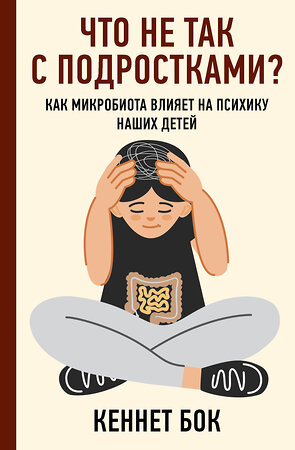 АСТ Кеннет Бок "Что не так с подростками? Как микробиота влияет на психику наших детей" 375020 978-5-17-139437-0 