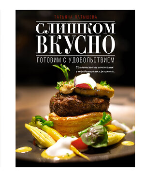 АСТ Татьяна Латышева "Слишком вкусно. Готовим с удовольствием!" 377106 978-5-17-147364-8 