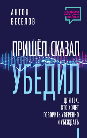 АСТ Антон Веселов "Пришел. Сказал. Убедил. Для тех, кто хочет говорить уверенно и убеждать" 381746 978-5-17-155669-3 