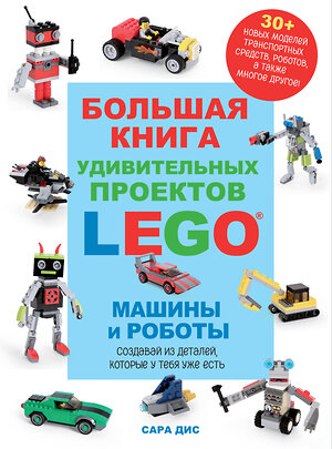 Эксмо Сара Дис "Большая книга удивительных проектов LEGO. Машины и роботы" 384475 978-5-04-192669-4 