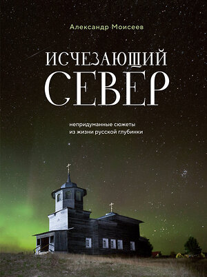 Эксмо Александр Моисеев "Исчезающий Север. Непридуманные сюжеты из жизни русской глубинки" 400149 978-5-04-186989-2 