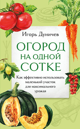 Эксмо Игорь Дуничев "Огород на одной сотке. Как эффективно использовать маленький участок для максимального урожая" 400222 978-5-04-188980-7 