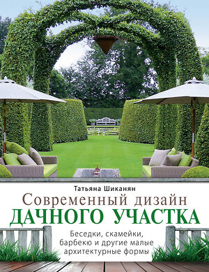 Эксмо Татьяна Шиканян "Современный дизайн дачного участка. Беседки, скамейки, барбекю и другие малые архитектурные формы" 474500 978-5-699-52261-3 