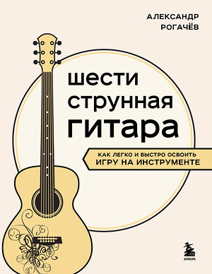 Эксмо Александр Рогачев "Шестиструнная гитара: как легко и быстро освоить игру на инструменте" 485475 978-5-04-191701-2 