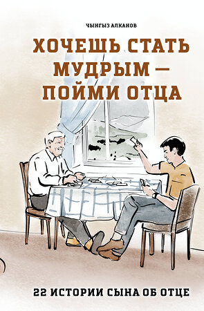 Эксмо Чынгыз Алканов "Хочешь стать мудрым - пойми отца. 22 истории сына об отце" 541603 978-5-04-213296-4 