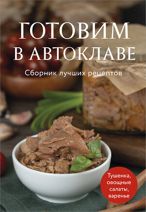 Эксмо "Готовим в автоклаве. Сборник лучших рецептов" 551202 978-5-04-223357-9 