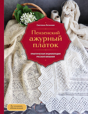 Эксмо Светлана Логинова "Пензенский ажурный платок. Практическая энциклопедия русского вязания. 2- е издание, обновленное" 554928 978-5-04-216587-0 