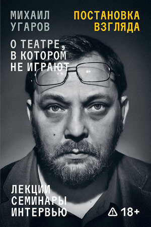 Эксмо Иван Угаров "Постановка взгляда. Михаил Угаров о театре, в котором не играют. Лекции, семинары и интервью" 555089 978-5-04-216296-1 