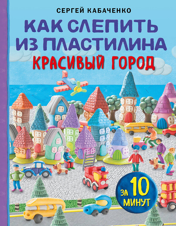 Эксмо Сергей Кабаченко "Как слепить из пластилина красивый город за 10 минут" 359642 978-5-04-181250-8 