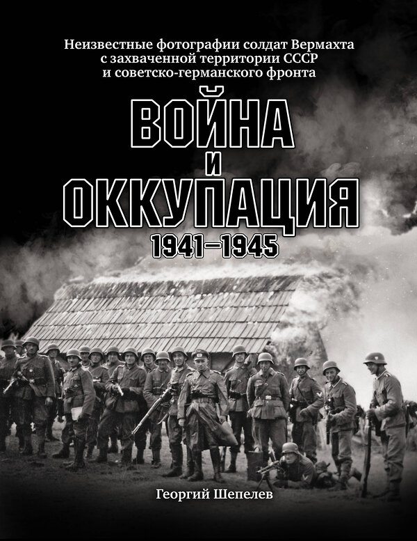 Эксмо Шепелев Г. "Война и оккупация. Неизвестные фотографии солдат Вермахта с захва-ченной территории СССР и Советско-германского фронта. 1941–1945 гг." 376827 978-5-00155-285-7 